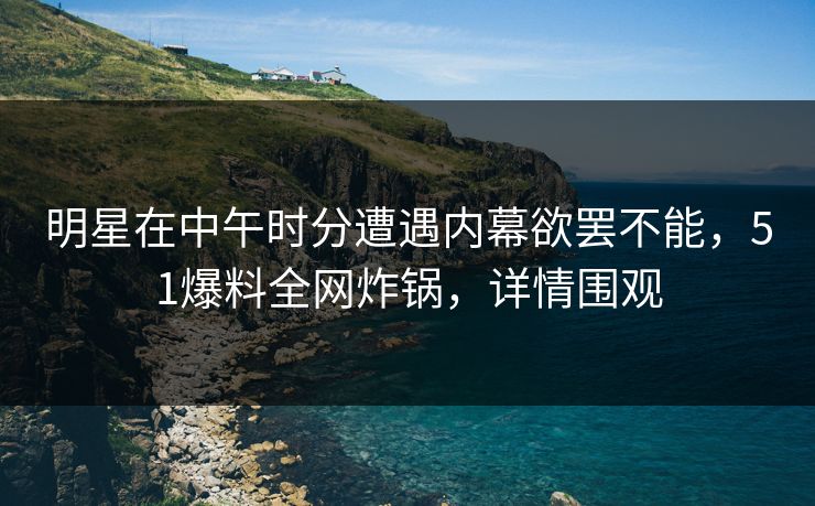 明星在中午时分遭遇内幕欲罢不能，51爆料全网炸锅，详情围观