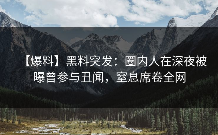【爆料】黑料突发：圈内人在深夜被曝曾参与丑闻，窒息席卷全网