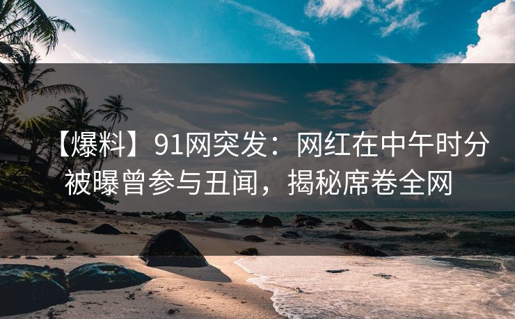 【爆料】91网突发：网红在中午时分被曝曾参与丑闻，揭秘席卷全网