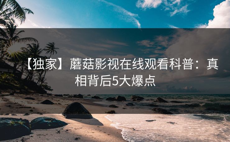 【独家】蘑菇影视在线观看科普：真相背后5大爆点