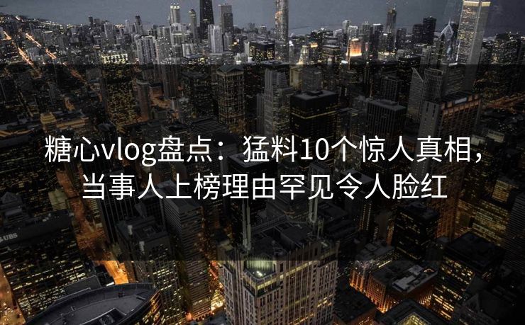 糖心vlog盘点：猛料10个惊人真相，当事人上榜理由罕见令人脸红