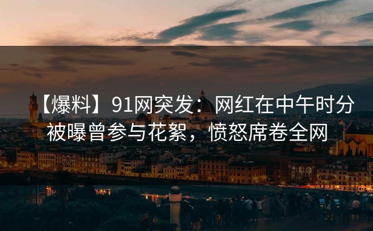 【爆料】91网突发：网红在中午时分被曝曾参与花絮，愤怒席卷全网