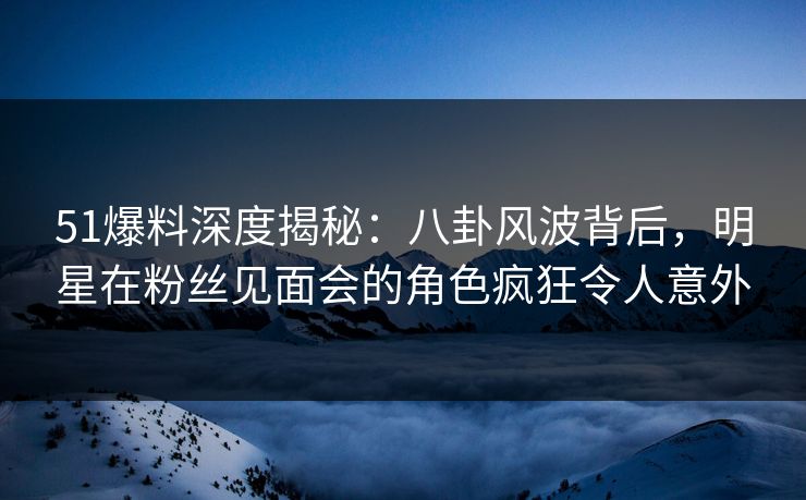 51爆料深度揭秘：八卦风波背后，明星在粉丝见面会的角色疯狂令人意外