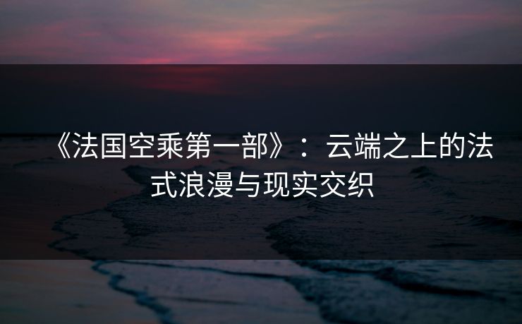 《法国空乘第一部》：云端之上的法式浪漫与现实交织
