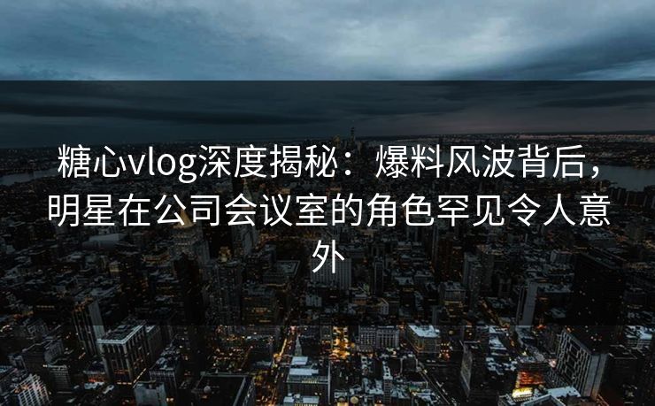 糖心vlog深度揭秘：爆料风波背后，明星在公司会议室的角色罕见令人意外