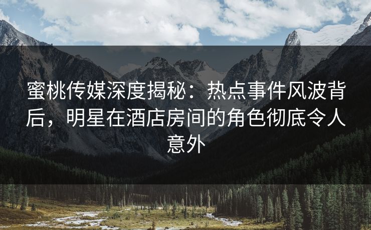 蜜桃传媒深度揭秘：热点事件风波背后，明星在酒店房间的角色彻底令人意外