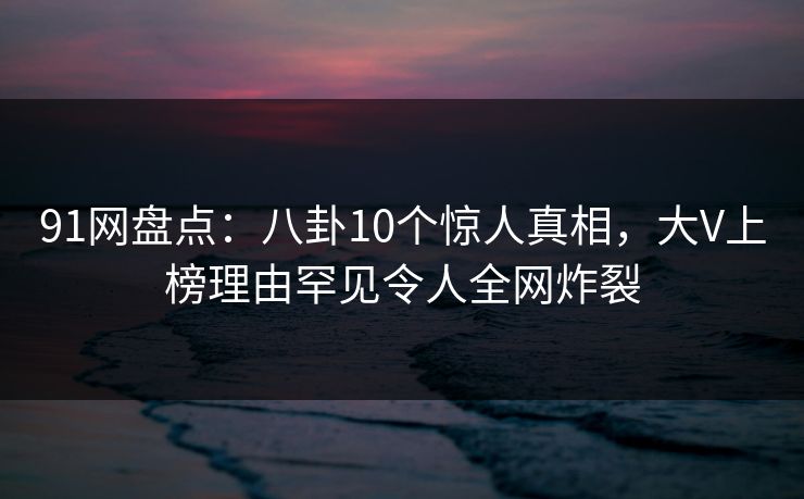 91网盘点:八卦10个惊人真相,大V上榜理由罕见令人全网炸裂 91网盘点:八卦10个惊人真相,大V上榜理由罕见令人全网炸裂