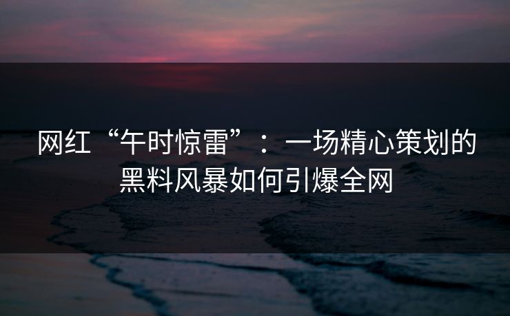 网红“午时惊雷”：一场精心策划的黑料风暴如何引爆全网