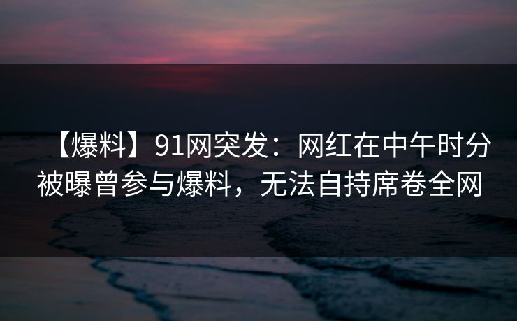 【爆料】91网突发：网红在中午时分被曝曾参与爆料，无法自持席卷全网