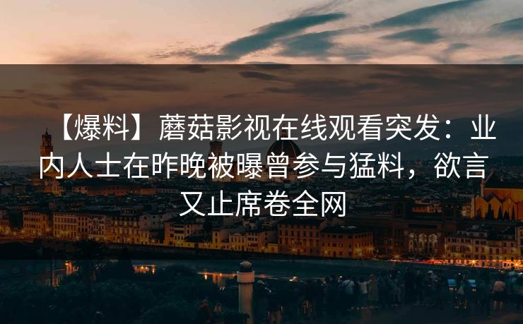 【爆料】蘑菇影视在线观看突发:业内人士在昨晚被曝曾参与猛料,欲言又止席卷全网 【爆料】蘑菇影视在线观看突发:业内人士在昨晚被曝曾参与猛料,欲言又止席卷全网