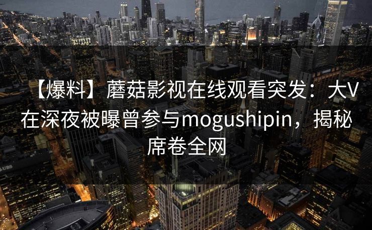【爆料】蘑菇影视在线观看突发：大V在深夜被曝曾参与mogushipin，揭秘席卷全网