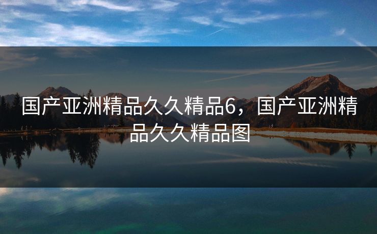 国产亚洲精品久久精品6，国产亚洲精品久久精品图