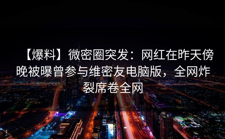 【爆料】微密圈突发:网红在昨天傍晚被曝曾参与维密友电脑版,全网炸裂席卷全网 【爆料】微密圈突发:网红在昨天傍晚被曝曾参与维密友电脑版,全网炸裂席卷全网