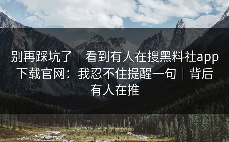 别再踩坑了｜看到有人在搜黑料社app下载官网：我忍不住提醒一句｜背后有人在推