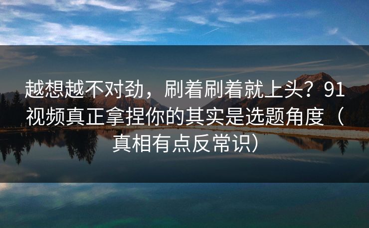 越想越不对劲，刷着刷着就上头？91视频真正拿捏你的其实是选题角度（真相有点反常识）