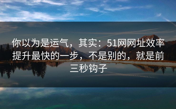你以为是运气，其实：51网网址效率提升最快的一步，不是别的，就是前三秒钩子