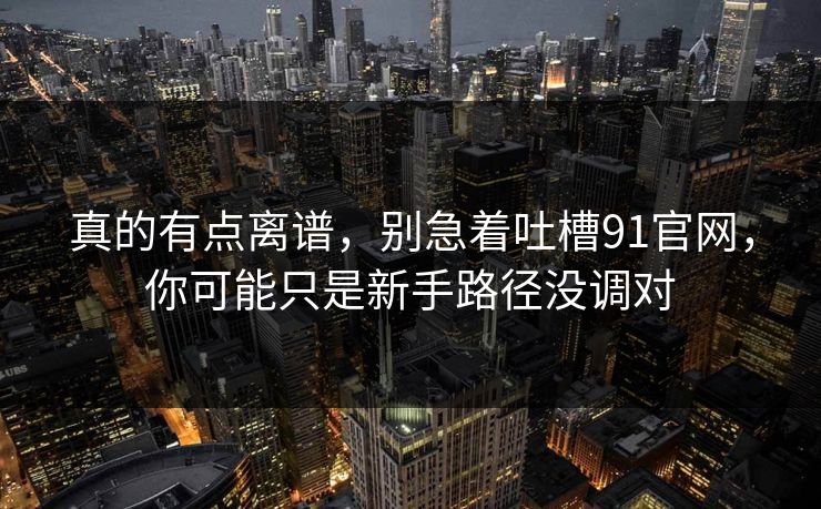 真的有点离谱，别急着吐槽91官网，你可能只是新手路径没调对
