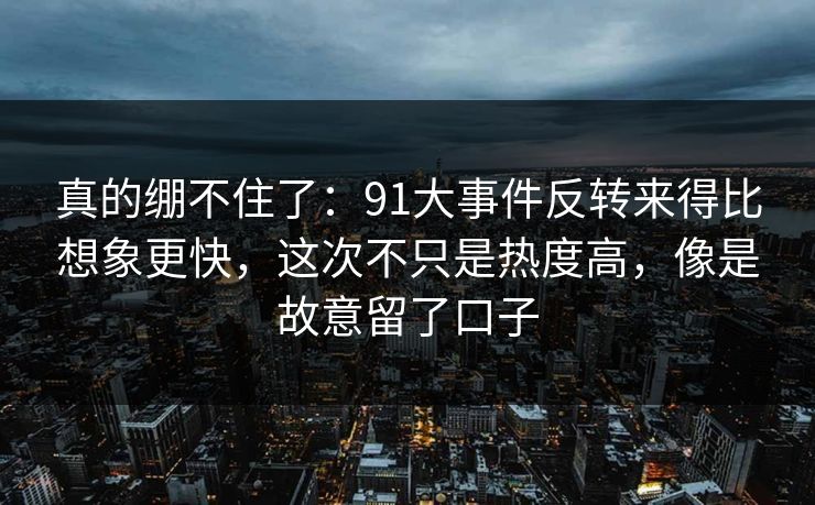 真的绷不住了：91大事件反转来得比想象更快，这次不只是热度高，像是故意留了口子