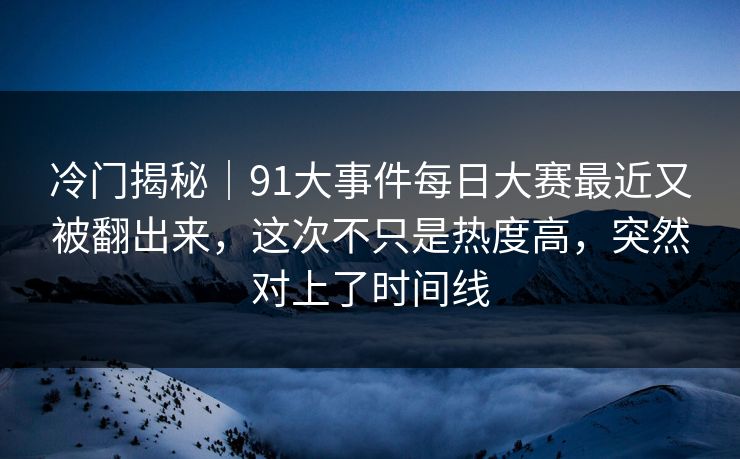 冷门揭秘｜91大事件每日大赛最近又被翻出来，这次不只是热度高，突然对上了时间线